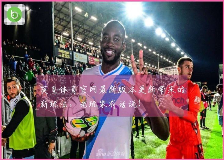 英皇体育官网最新版本更新带来的新玩法，老玩家有话说！