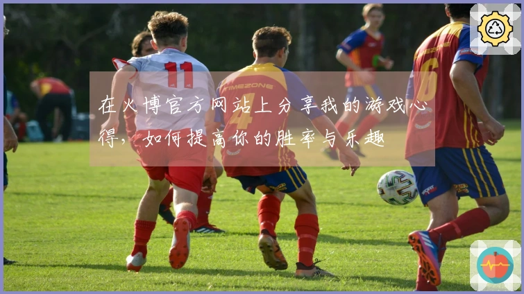 在火博官方网站上分享我的游戏心得，如何提高你的胜率与乐趣