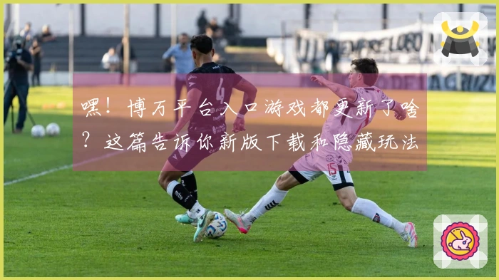 嘿！博万平台入口游戏都更新了啥？这篇告诉你新版下载和隐藏玩法！