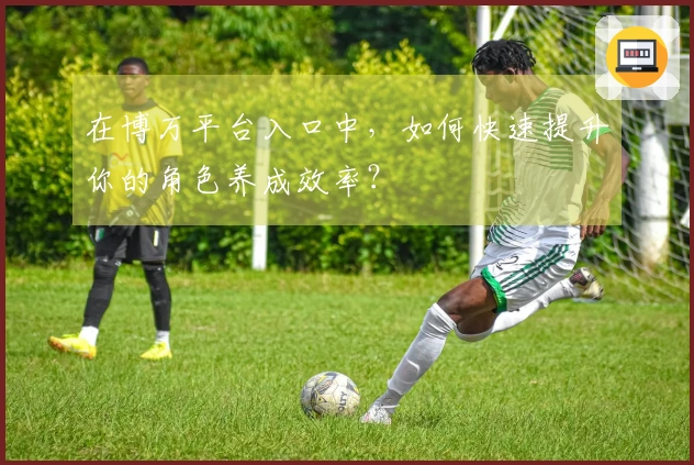 在博万平台入口中，如何快速提升你的角色养成效率？