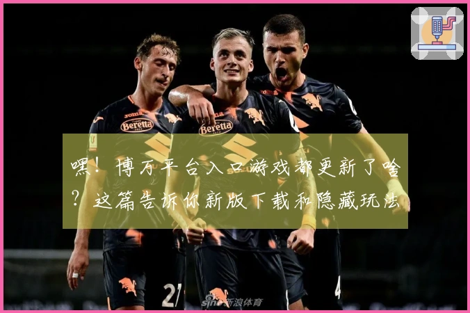 嘿！博万平台入口游戏都更新了啥？这篇告诉你新版下载和隐藏玩法！