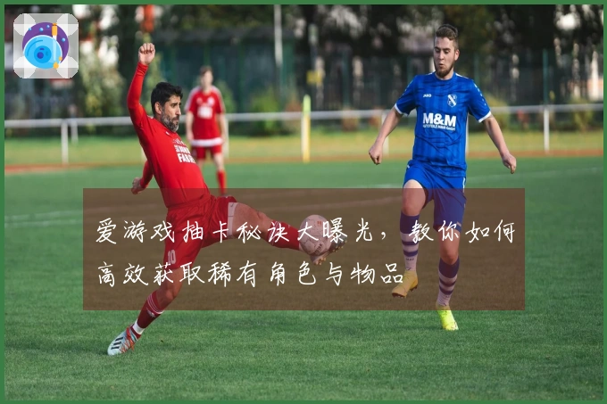 爱游戏抽卡秘诀大曝光，教你如何高效获取稀有角色与物品