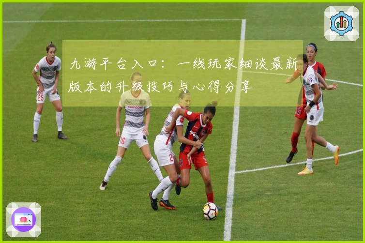 九游平台入口：一线玩家细谈最新版本的升级技巧与心得分享